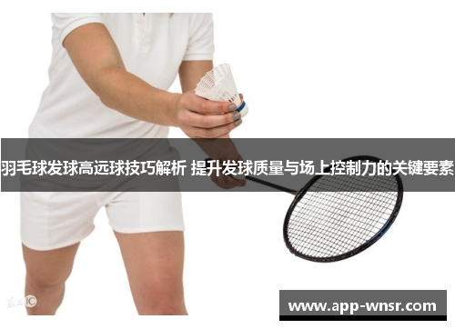 羽毛球发球高远球技巧解析 提升发球质量与场上控制力的关键要素